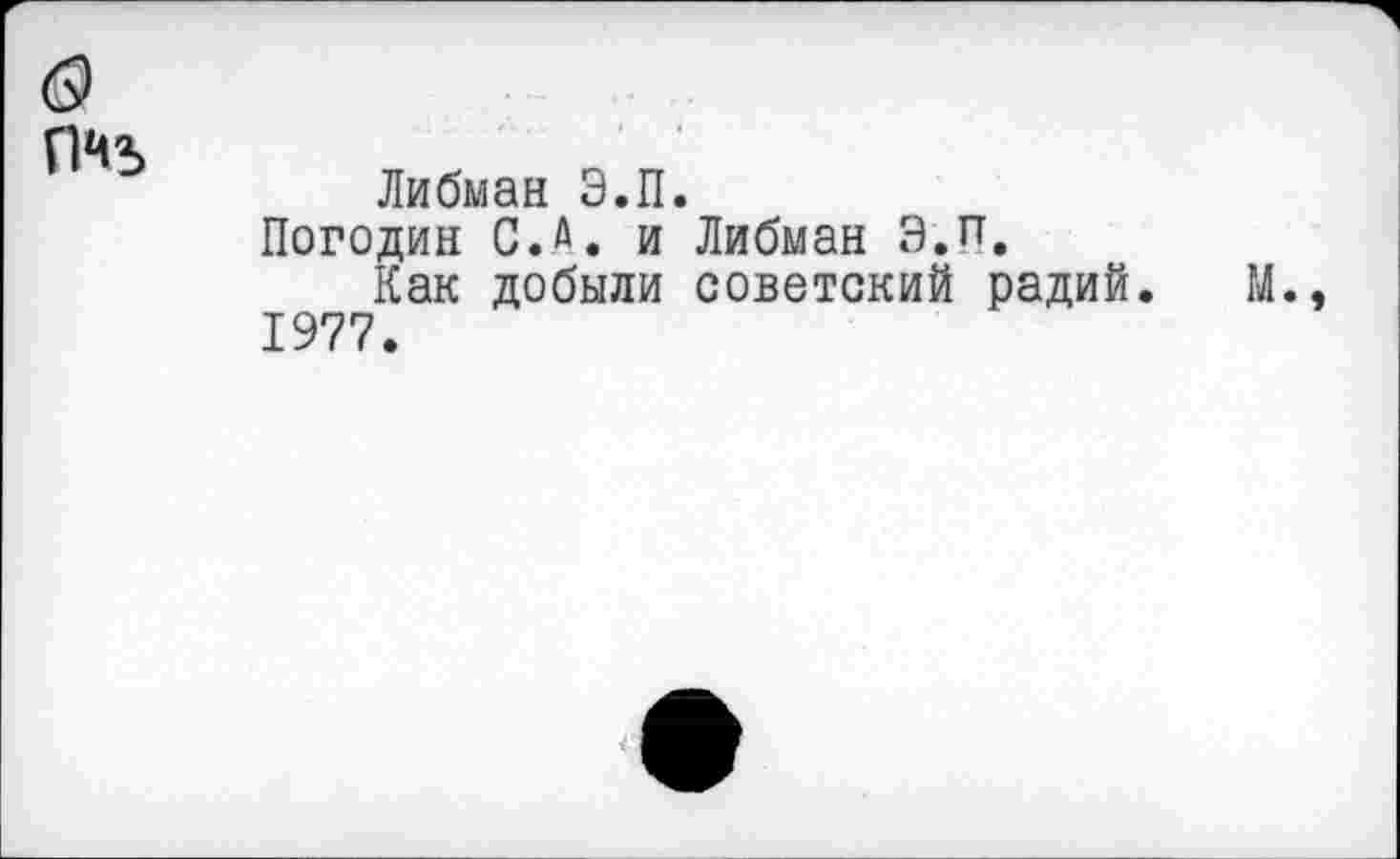 ﻿о
ПЧ5
Либман Э.П.
Погодин С. А. и Либман Э.п.
Как добыли советский радий. М., 1977.